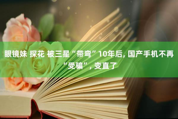 眼镜妹 探花 被三星“带弯”10年后, 国产手机不再“受骗”, 变直了