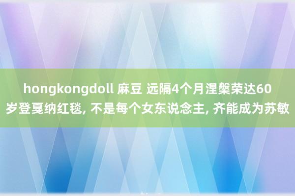 hongkongdoll 麻豆 远隔4个月涅槃荣达60岁登戛纳红毯, 不是每个女东说念主, 齐能成为苏敏