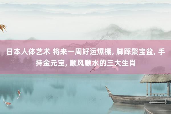 日本人体艺术 将来一周好运爆棚, 脚踩聚宝盆, 手持金元宝, 顺风顺水的三大生肖