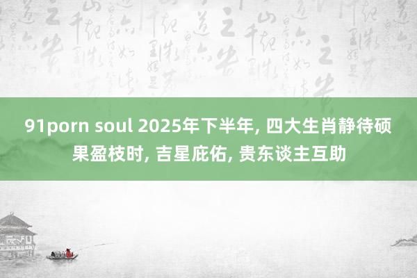 91porn soul 2025年下半年, 四大生肖静待硕果盈枝时, 吉星庇佑, 贵东谈主互助
