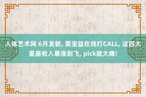 人体艺术网 6月发轫, 聚宝盆在线打CALL, 这四大星座收入暴涨到飞, pick就大赚!
