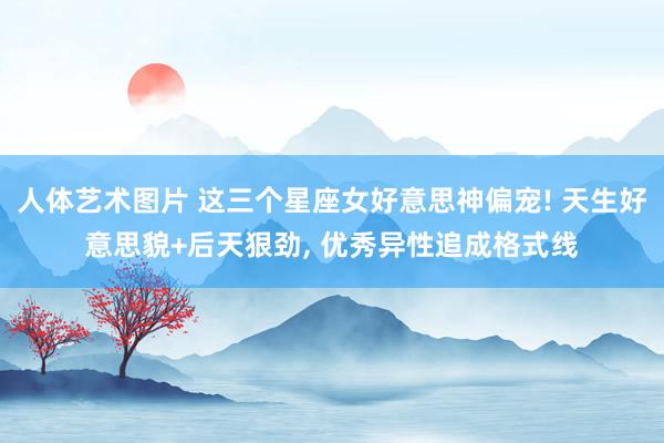人体艺术图片 这三个星座女好意思神偏宠! 天生好意思貌+后天狠劲, 优秀异性追成格式线