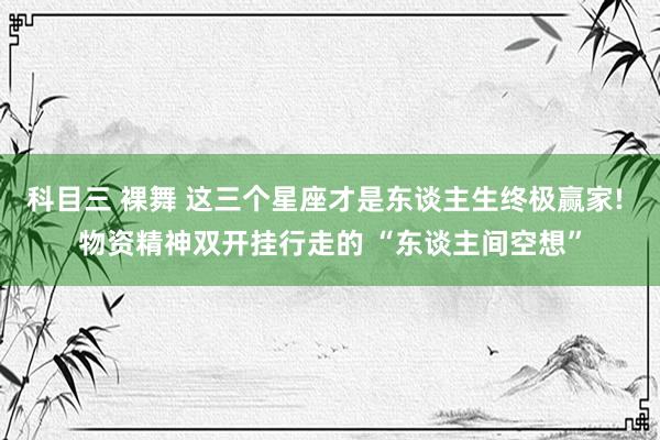 科目三 裸舞 这三个星座才是东谈主生终极赢家! 物资精神双开挂行走的 “东谈主间空想”