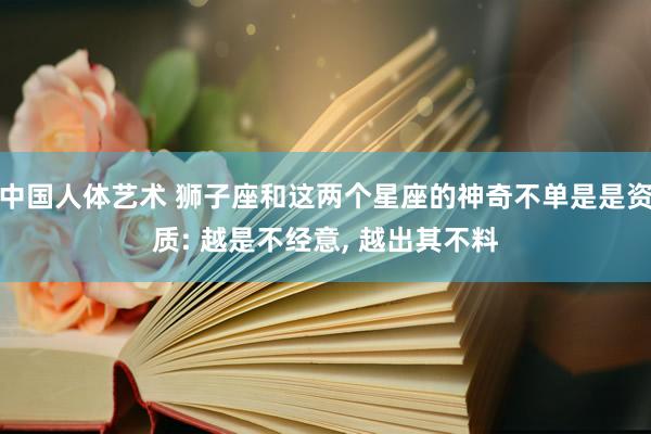 中国人体艺术 狮子座和这两个星座的神奇不单是是资质: 越是不经意, 越出其不料