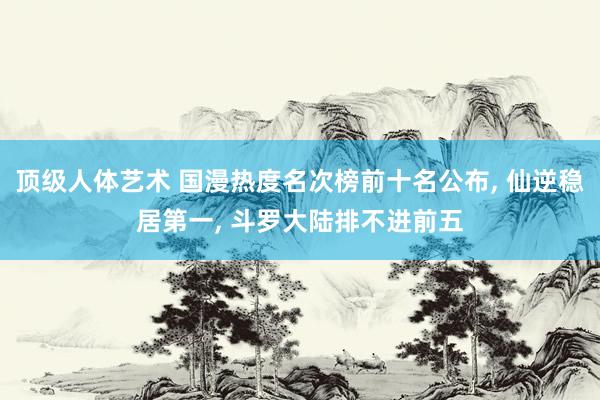 顶级人体艺术 国漫热度名次榜前十名公布, 仙逆稳居第一, 斗罗大陆排不进前五