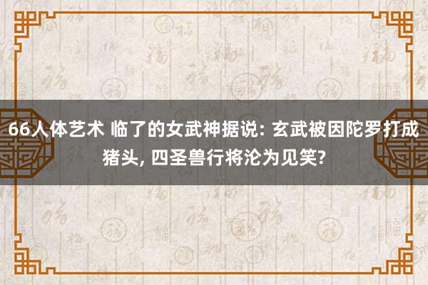 66人体艺术 临了的女武神据说: 玄武被因陀罗打成猪头, 四圣兽行将沦为见笑?