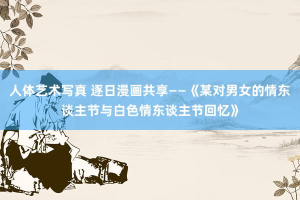 人体艺术写真 逐日漫画共享——《某对男女的情东谈主节与白色情东谈主节回忆》