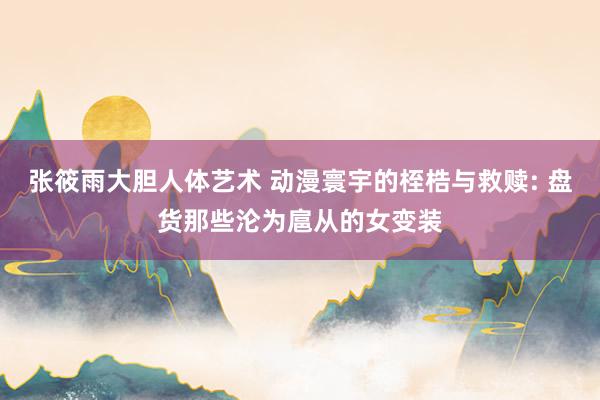 张筱雨大胆人体艺术 动漫寰宇的桎梏与救赎: 盘货那些沦为扈从的女变装
