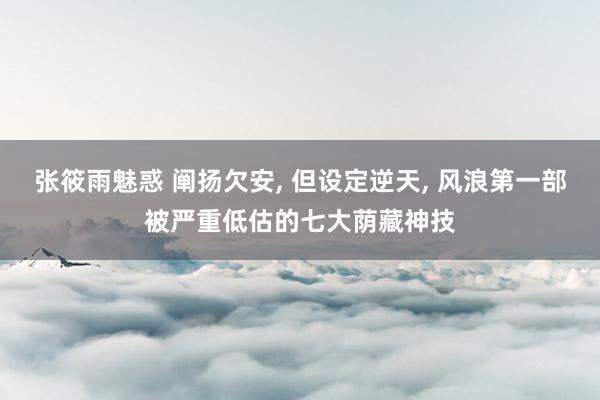 张筱雨魅惑 阐扬欠安, 但设定逆天, 风浪第一部被严重低估的七大荫藏神技