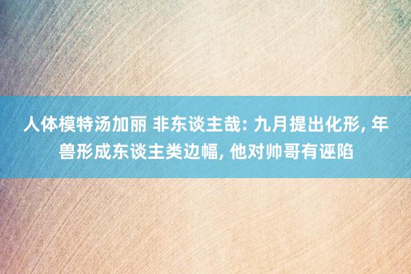 人体模特汤加丽 非东谈主哉: 九月提出化形, 年兽形成东谈主类边幅, 他对帅哥有诬陷