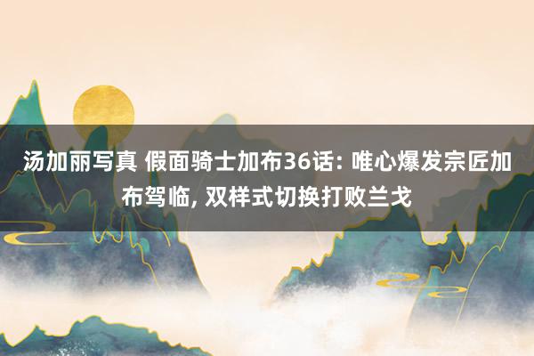 汤加丽写真 假面骑士加布36话: 唯心爆发宗匠加布驾临, 双样式切换打败兰戈