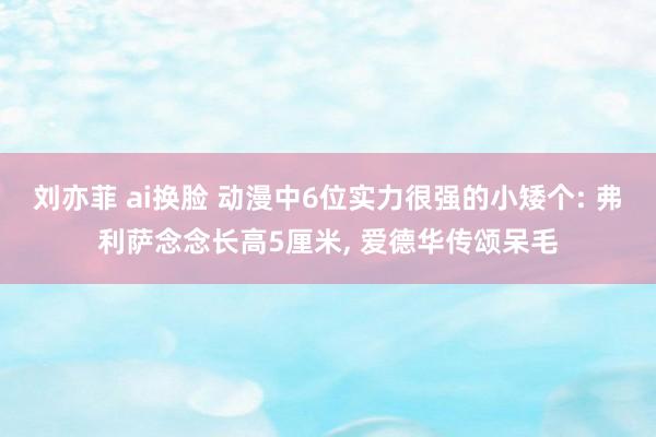 刘亦菲 ai换脸 动漫中6位实力很强的小矮个: 弗利萨念念长高5厘米, 爱德华传颂呆毛