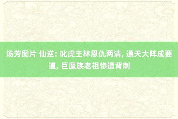 汤芳图片 仙逆: 叱虎王林恩仇两清, 通天大阵成要道, 巨魔族老祖惨遭背刺