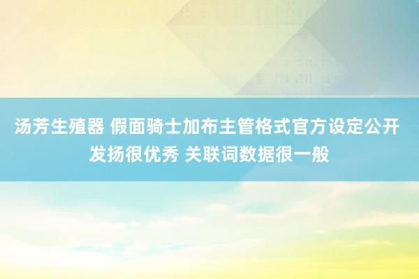 汤芳生殖器 假面骑士加布主管格式官方设定公开 发扬很优秀 关联词数据很一般