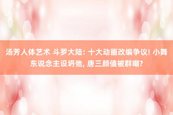 汤芳人体艺术 斗罗大陆: 十大动画改编争议! 小舞东说念主设坍弛, 唐三颜值被群嘲?
