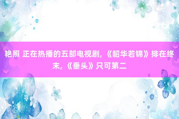 艳照 正在热播的五部电视剧, 《韶华若锦》排在终末, 《垂头》只可第二