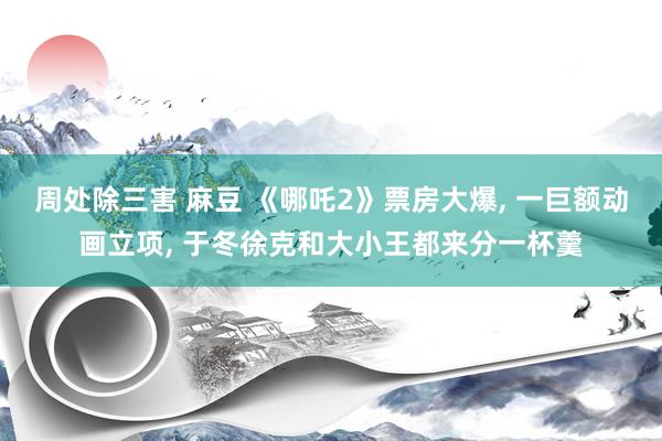 周处除三害 麻豆 《哪吒2》票房大爆, 一巨额动画立项, 于冬徐克和大小王都来分一杯羹