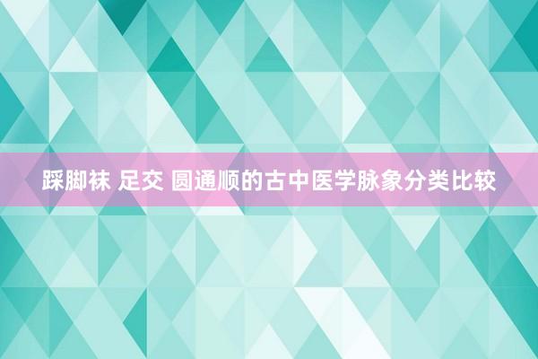 踩脚袜 足交 圆通顺的古中医学脉象分类比较