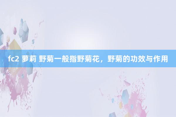 fc2 萝莉 野菊一般指野菊花，野菊的功效与作用