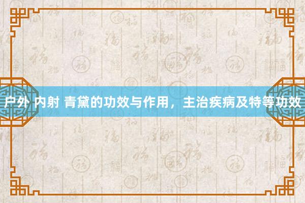 户外 内射 青黛的功效与作用，主治疾病及特等功效