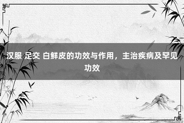 汉服 足交 白鲜皮的功效与作用，主治疾病及罕见功效