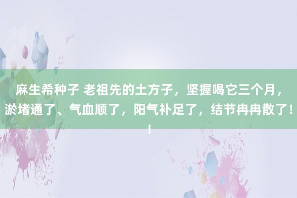 麻生希种子 老祖先的土方子，坚握喝它三个月，淤堵通了、气血顺了，阳气补足了，结节冉冉散了！