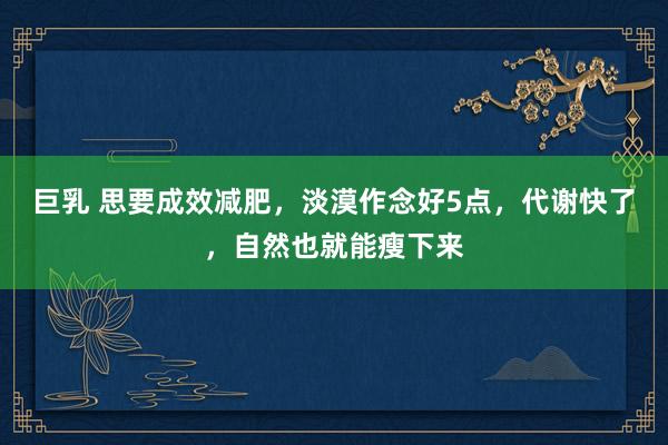 巨乳 思要成效减肥，淡漠作念好5点，代谢快了，自然也就能瘦下来