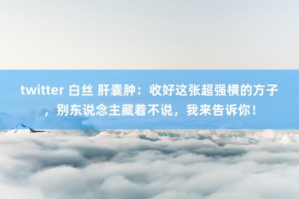 twitter 白丝 肝囊肿：收好这张超强横的方子，别东说念主藏着不说，我来告诉你！