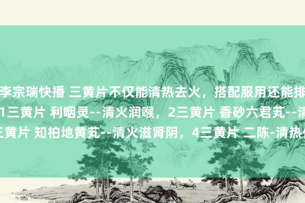 李宗瑞快播 三黄片不仅能清热去火，搭配服用还能排斥体内99%的炎症！1三黄片 利咽灵--清火润喉，2三黄片 香砂六君芄--清胃火，3三黄片 知柏地黄芄--清火滋肾阴，4三黄片 二陈-清热化痰止咳，5三黄片 柴胡疏肝-清怒气