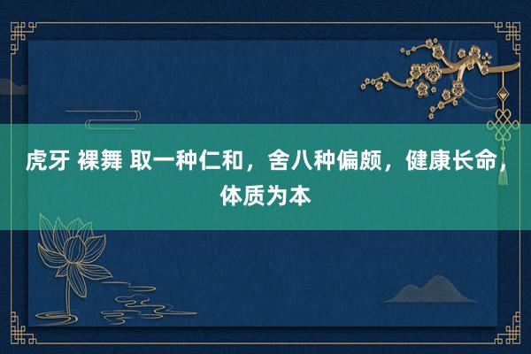 虎牙 裸舞 取一种仁和，舍八种偏颇，健康长命，体质为本