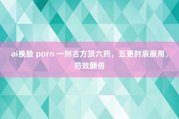 ai换脸 porn 一剂古方顶六药，五更时辰服用，药效翻倍
