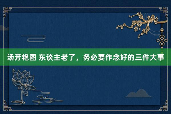 汤芳艳图 东谈主老了,务必要作念好的三件大事