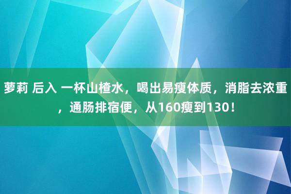 萝莉 后入 一杯山楂水,喝出易瘦体质,消脂去浓重,通肠排宿便,从160瘦到130!