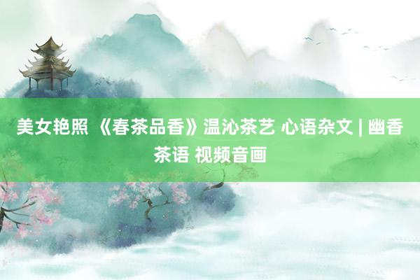 美女艳照 《春茶品香》温沁茶艺 心语杂文 | 幽香茶语 视频音画