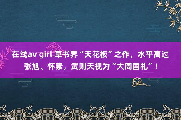 在线av girl 草书界“天花板”之作,水平高过张旭、怀素,武则天视为“大周国礼”!
