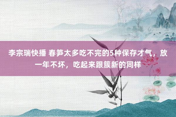 李宗瑞快播 春笋太多吃不完的5种保存才气,放一年不坏,吃起来跟簇新的同样