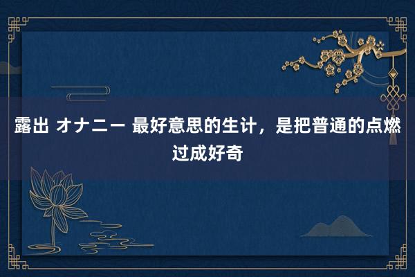 露出 オナニー 最好意思的生计,是把普通的点燃过成好奇