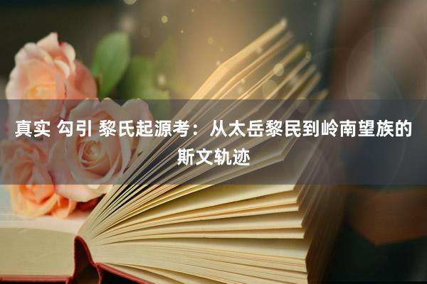真实 勾引 黎氏起源考:从太岳黎民到岭南望族的斯文轨迹