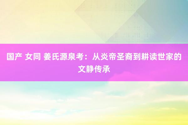 国产 女同 姜氏源泉考:从炎帝圣裔到耕读世家的文静传承