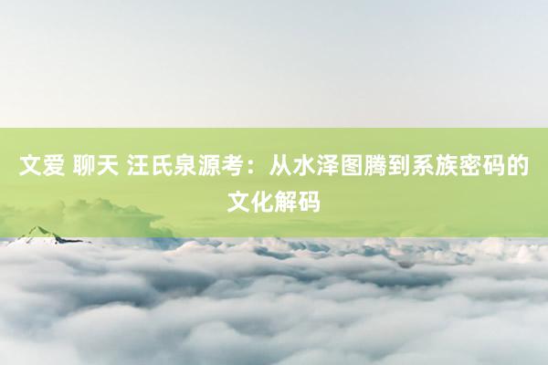 文爱 聊天 汪氏泉源考:从水泽图腾到系族密码的文化解码
