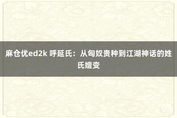麻仓优ed2k 呼延氏:从匈奴贵种到江湖神话的姓氏嬗变