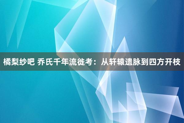 橘梨纱吧 乔氏千年流徙考:从轩辕遗脉到四方开枝