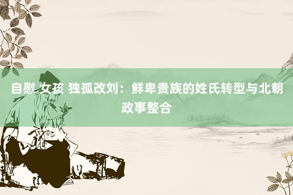 自慰 女孩 独孤改刘:鲜卑贵族的姓氏转型与北朝政事整合