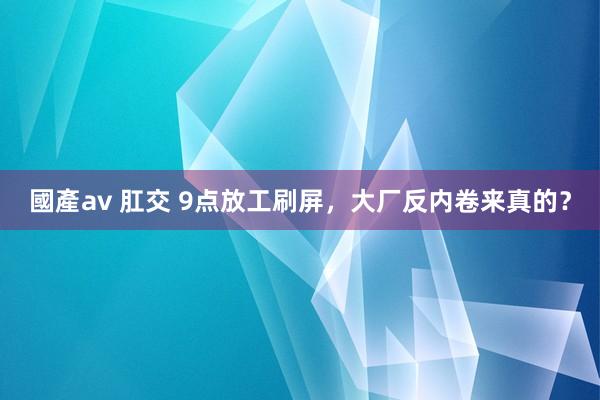 國產av 肛交 9点放工刷屏,大厂反内卷来真的?