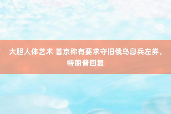 大胆人体艺术 普京称有要求守旧俄乌息兵左券,特朗普回复