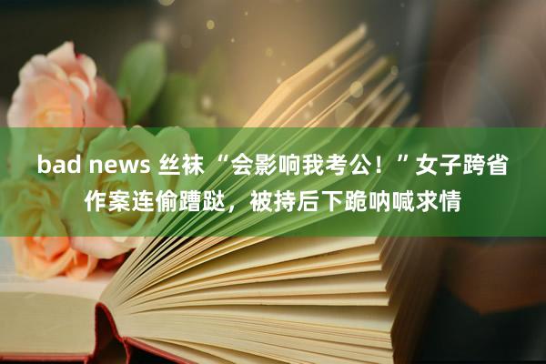 bad news 丝袜 “会影响我考公！”女子跨省作案连偷蹧跶，被持后下跪呐喊求情