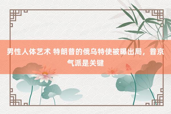 男性人体艺术 特朗普的俄乌特使被曝出局,普京气派是关键