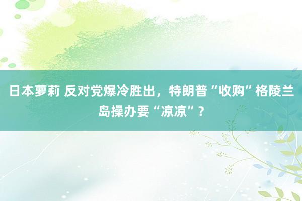 日本萝莉 反对党爆冷胜出,特朗普“收购”格陵兰岛操办要“凉凉”?