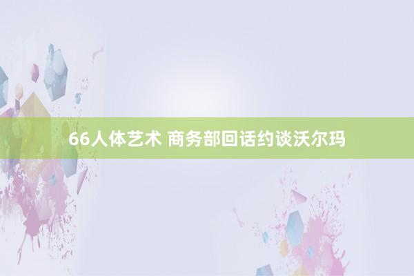 66人体艺术 商务部回话约谈沃尔玛