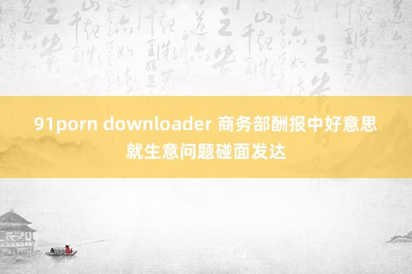 91porn downloader 商务部酬报中好意思就生意问题碰面发达